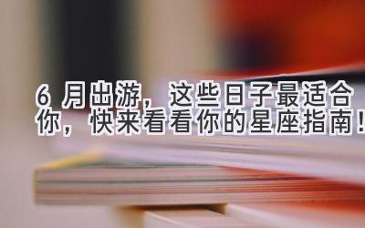 6月出游,这些日子最适合你,快来看看你的星座指南!