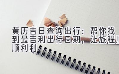 黄历吉日查询出行:帮你找到最吉利出行日期,让旅程顺顺利利