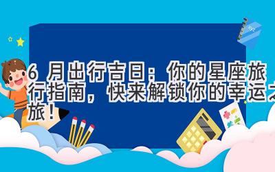   6月出行吉日：你的星座旅行指南，快来解锁你的幸运之旅！ 