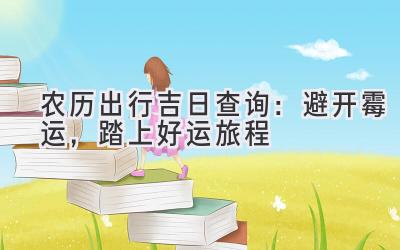  农历出行吉日查询：避开霉运，踏上好运旅程 