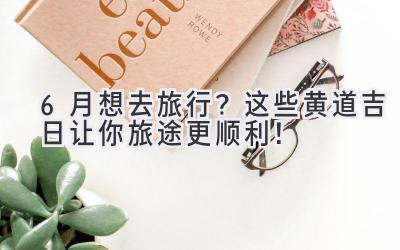 6月想去旅行?这些黄道吉日让你旅途更顺利!