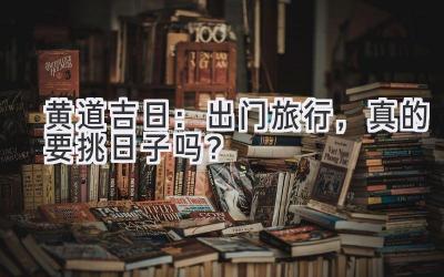 黄道吉日:出门旅行,真的要挑日子吗?