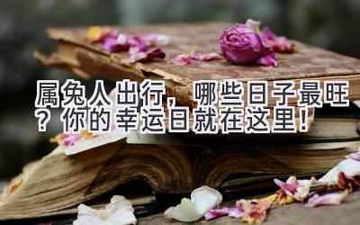 属兔人出行,哪些日子最旺?你的幸运日就在这里!
