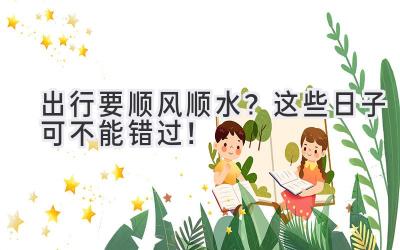 出行要顺风顺水?这些日子可不能错过!