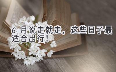 6月说走就走,这些日子最适合出行!