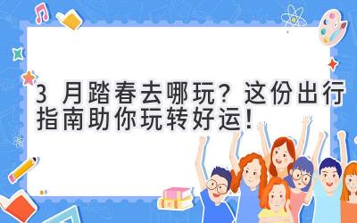 3月踏春去哪玩?这份出行指南助你玩转好运!