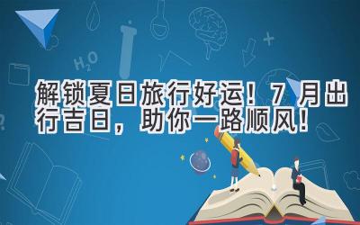 解锁夏日旅行好运!7月出行吉日,助你一路顺风!