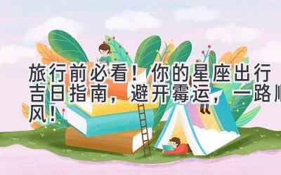旅行前必看!你的星座出行吉日指南,避开霉运,一路顺风!