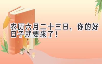 农历六月二十三日,你的好日子就要来了!