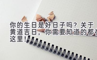 你的生日是好日子吗?关于黄道吉日,你需要知道的都在这里!