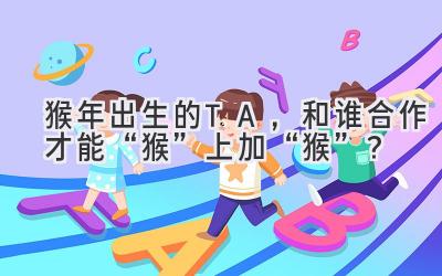  猴年出生的TA，和谁合作才能“猴”上加“猴”？ 