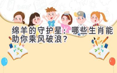 绵羊的守护星：哪些生肖能助你乘风破浪？ 