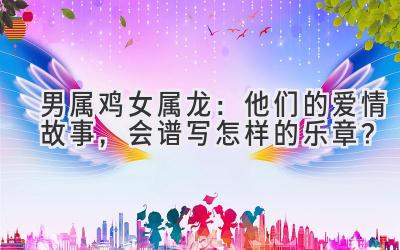 男属鸡女属龙:他们的爱情故事,会谱写怎样的乐章?