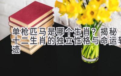 单枪匹马是哪个生肖?揭秘十二生肖的独立性格与命运轨迹