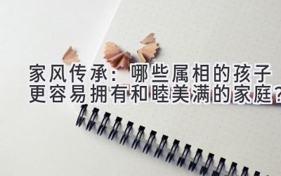 家风传承:哪些属相的孩子更容易拥有和睦美满的家庭?