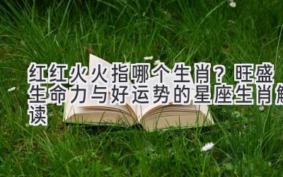 红红火火指哪个生肖?旺盛生命力与好运势的星座生肖解读