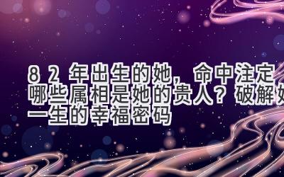 82年出生的她,命中注定哪些属相是她的贵人?破解她一生的幸福密码