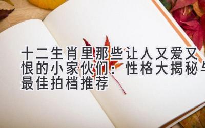 十二生肖里那些让人又爱又恨的小家伙们:性格大揭秘与最佳拍档推荐