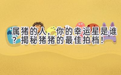 属猪的人,你的幸运星是谁?揭秘猪猪的最佳拍档!