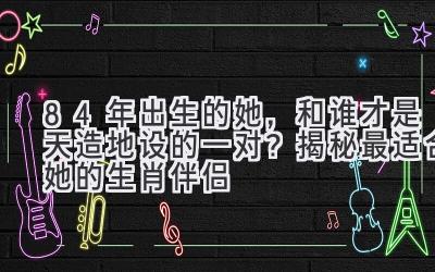 84年出生的她,和谁才是天造地设的一对?揭秘最适合她的生肖伴侣
