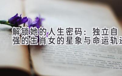 解锁她的人生密码:独立自强的生肖女的星象与命运轨迹