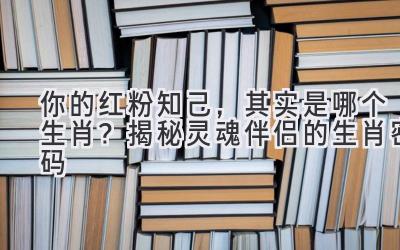 你的红粉知己,其实是哪个生肖?揭秘灵魂伴侣的生肖密码