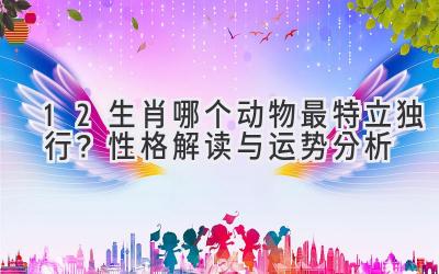 12生肖哪个动物最特立独行?性格解读与运势分析