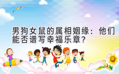 男狗女鼠的属相姻缘:他们能否谱写幸福乐章?