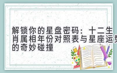 解锁你的星盘密码:十二生肖属相年份对照表与星座运势的奇妙碰撞