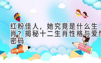 红粉佳人,她究竟是什么生肖?揭秘十二生肖性格与爱情密码