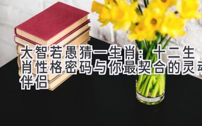  大智若愚猜一生肖：十二生肖性格密码与你最契合的灵魂伴侣 