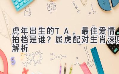 虎年出生的TA，最佳爱情拍档是谁？属虎配对生肖深度解析