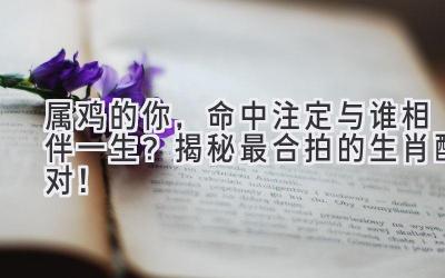  属鸡的你，命中注定与谁相伴一生？揭秘最合拍的生肖配对！