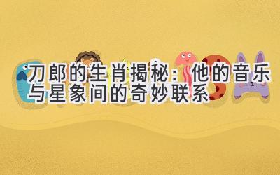  刀郎的生肖揭秘：他的音乐与星象间的奇妙联系 