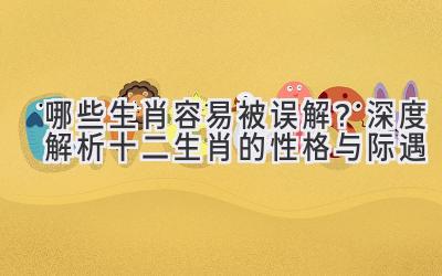 哪些生肖容易被误解？深度解析十二生肖的性格与际遇