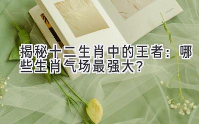 揭秘十二生肖中的王者:哪些生肖气场最强大?