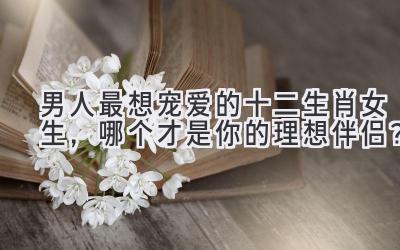 男人最想宠爱的十二生肖女生,哪个才是你的理想伴侣?
