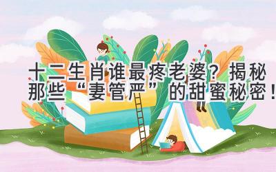  十二生肖谁最疼老婆？揭秘那些“妻管严”的甜蜜秘密！ 