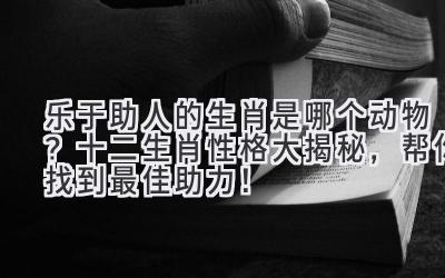 乐于助人的生肖是哪个动物?十二生肖性格大揭秘,帮你找到最佳助力!