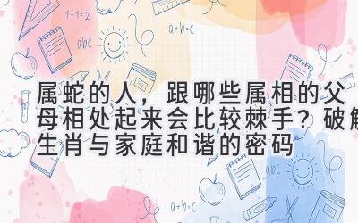 属蛇的人,跟哪些属相的父母相处起来会比较棘手?破解生肖与家庭和谐的密码