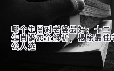 哪个生肖对老婆最好:十二生肖婚恋全解析,揭秘最佳老公人选