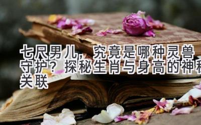 七尺男儿,究竟是哪种灵兽守护?探秘生肖与身高的神秘关联