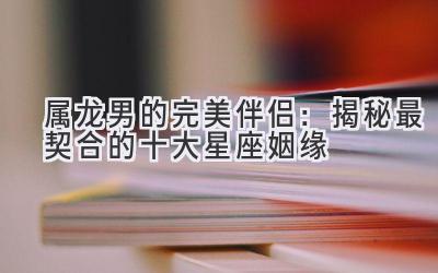 属龙男的完美伴侣:揭秘最契合的十大星座姻缘