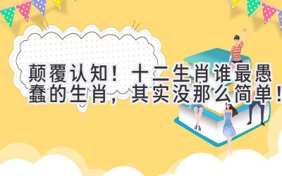 颠覆认知!十二生肖谁最愚蠢的生肖,其实没那么简单!