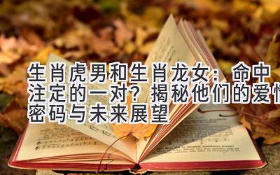 生肖虎男和生肖龙女:命中注定的一对?揭秘他们的爱情密码与未来展望