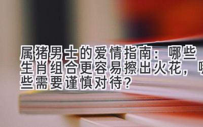 属猪男士的爱情指南:哪些生肖组合更容易擦出火花,哪些需要谨慎对待?