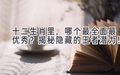 十二生肖里,哪个最全面最优秀?揭秘隐藏的王者潜力!