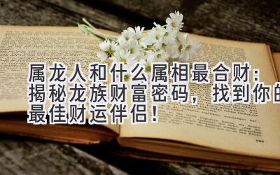 属龙人和什么属相最合财:揭秘龙族财富密码,找到你的最佳财运伴侣!