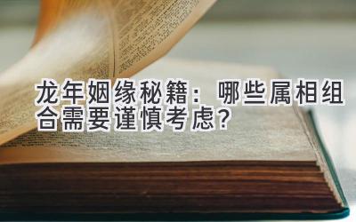 龙年姻缘秘籍:哪些属相组合需要谨慎考虑?