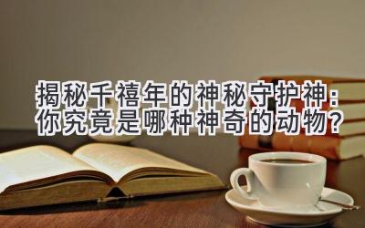 揭秘千禧年的神秘守护神:你究竟是哪种神奇的动物?